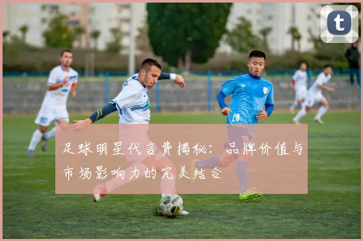 足球明星代言费揭秘：品牌价值与市场影响力的完美结合