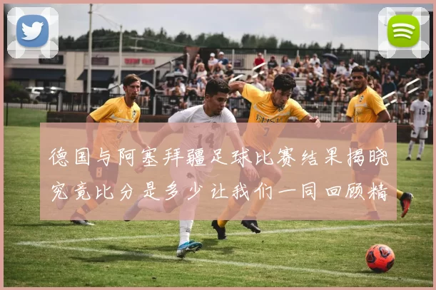 德国与阿塞拜疆足球比赛结果揭晓究竟比分是多少让我们一同回顾精彩瞬间