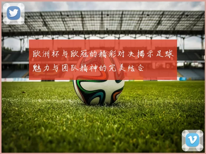 欧洲杯与欧冠的精彩对决揭示足球魅力与团队精神的完美结合