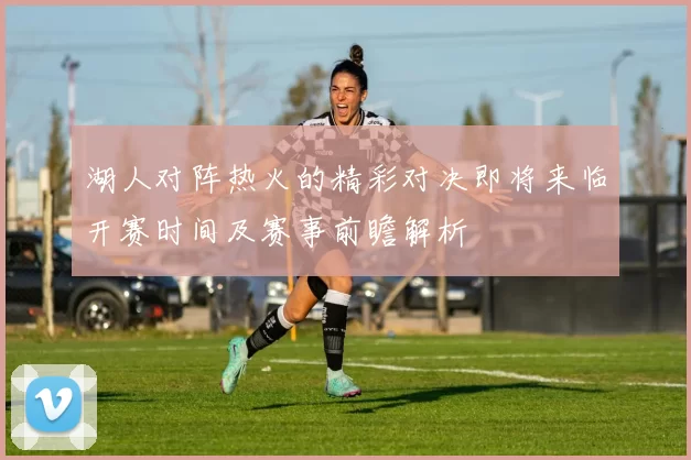 湖人对阵热火的精彩对决即将来临开赛时间及赛事前瞻解析