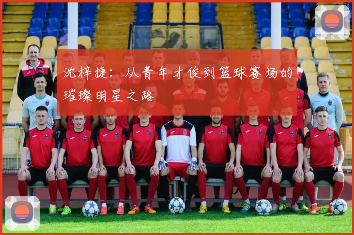 沈梓捷：从青年才俊到篮球赛场的璀璨明星之路