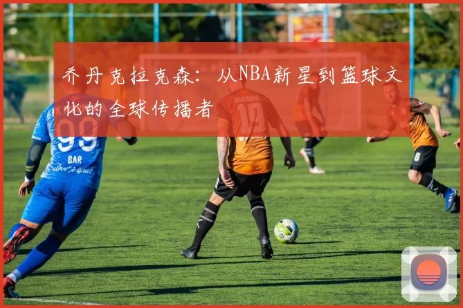 乔丹克拉克森：从NBA新星到篮球文化的全球传播者