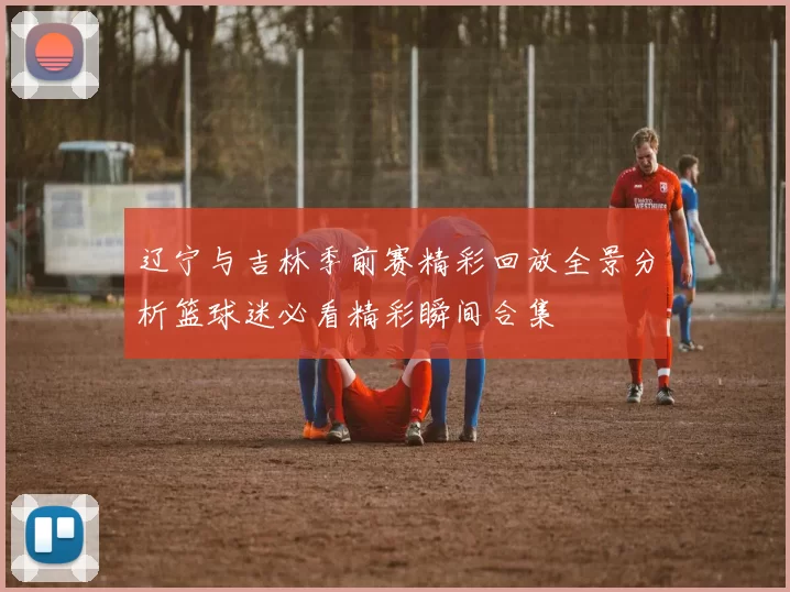辽宁与吉林季前赛精彩回放全景分析篮球迷必看精彩瞬间合集