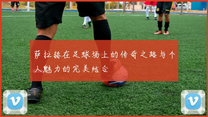 萨拉赫在足球场上的传奇之路与个人魅力的完美结合